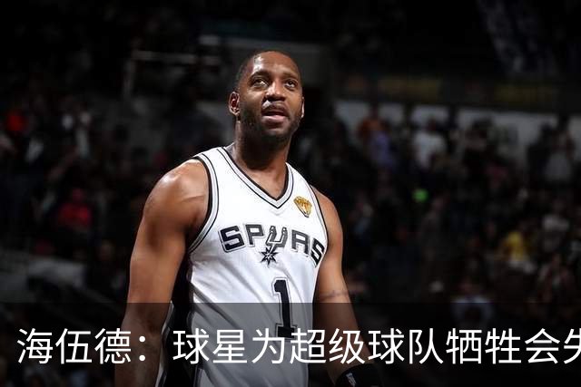海伍德：球星为超级球队牺牲会失去最佳阵容和全明星 比如乐福
